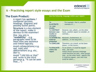 6 - Practising report style essays and the Exam  The Exam Product: A report has  sections /  numbered sections, headings, diagrams and possibly bullet points.  Structure  is a key element of the report, make it obvious to the examiner!   One  key aim is  ‘readability’  – e.g. paragraphs need to be more than one sentence and linked logically. Avoid colloquialisms( e.g. sad, cool) and abbreviations (e.g. etc, don’t).  Avoid “I did this or that” and  write in the third person(e.g. “it can be seen that….”) Use the following  language within your report: To ILLUSTRATE: i.e. case studies For example, that is…another example of …. To CONTRAST between case studies or examples However…but…albeit….on the other hand….another aspect to consider…in contrast… To EXTEND the material presented Moreover…furthermore…in addition….in the long term…. To CONCLUDE Therefore…as a result…as has been shown….in the future…. To EVALUATE within the report To an extent…it could be argued that….the main reason/factor/process/challenge could therefore be said….other groups may….on the other hand….against this it could be argued….one view that could be taken…… 