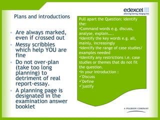 Plans and introductions Are always marked, even if crossed out Messy scribbles which help YOU are fine Do not over-plan (take too long planning) to detriment of real report-essay.  A planning page is designated in the examination answer booklet Pull apart the Question: identify the: Command words e.g. discuss, analyse, explain….. Identify the key words e.g. all, mainly, increasingly Identify the range of case studies/examples needed Identify any restrictions i.e. case studies or themes that do not fit the question.  In your introduction : Discuss Define justify 