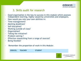 3. Skills audit for research Good organisation is the key to success in this module which assesses independent learning, highly valued by universities and employers. How would you rate your own abilities in: Time management? Meeting deadlines? Self-discipline? Working outside of class? Organisation?  Taking the initiative? Problem solving ? Effective researching from a range of sources?  Being flexible? Remember the proportion of work in this Module: EDEXCEL TEACHER STUDENT 
