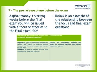 7 - The pre release phase before the exam Approximately 4 working weeks before the final exam you will be issued with a focus or steer as to the final exam title. Below is an example of the relationship between the focus and final exam question:  Pre Release research Focus, adapted from the Sample Assessment Materials Examination Title Explore  the types of relationship between the causes and effects of different tectonic hazards, and the range of responses humans have to them.  Research  a   range of tectonic activity types and response in varying locations. Discuss the relationship between the nature of tectonic hazards and human responses to them 