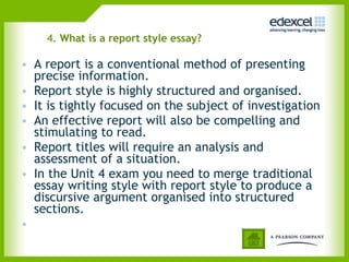 4.  What is a report style essay? A report is a conventional method of presenting precise information.  Report style is highly structured and organised. It is tightly focused on the subject of investigation An effective report will also be compelling and stimulating to read. Report titles will require an analysis and assessment of a situation. In the Unit 4 exam you need to merge traditional essay writing style with report style to produce a discursive argument organised into structured sections.    