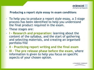Producing a report style essay in exam conditions To help you to produce a report style essay, a 3 stage process has been identified to help you understand the final product required in the exam.  These stages are: I - Research and preparation:  learning about the content of the syllabus, and the start of gathering  and selecting materials, and creating an organised portfolio/file II - Practicing report writing and the final exam III - The pre release phase before the exam ,  where information is given to help you focus on specific aspects of your chosen option.  