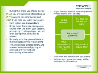During this phase you should decide: WHAT  you are gathering information on WHY  you need this information and HOW  it will help you write your report. Each option has 4  subsections Break these down into manageable chunks with the aid of your teacher, perhaps by creating a topic map and then posing small questions to answer.  Be really sure that you understand the sub question you’re answering This will reduce aimless library and internet research and getting an overload of irrelevant and overlapping information.  As you research material, constantly remind yourself of your aims, title etc.  Share ideas and research with your friends Writing a short glossary as you go will be invaluable for final revision  