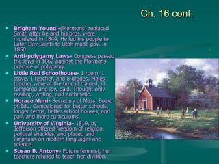 Ch. 16 cont. Brigham Youngi- (Mormons) replaced Smith after he and his bros. were murdered in 1844. He led his people to Later-Day Saints to Utah made gov. in 1850.  Anti-polygamy Laws-  Congress passed the laws in 1862 against the Mormons practice of polygamy.  Little Red Schoolhouse-  1 room, 1 stove, 1 teacher, and 8 grades. Males teacher were at the time ill trained, ill tempered and low paid. Thought only reading, writing, and arithmetic. Horace Mani-  Secretary of Mass. Board of Edu. Campaigned for better schools, longer terms, better school houses, and pay, and more curriculums. University of Virginia-  1819, by Jefferson offered freedom of religion, political shackles, and placed and emphasis on modern languages and science. Susan B. Antony-  Future feminist, her teachers refused to teach her division. 