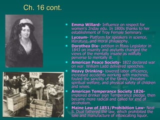 Ch. 16 cont. Emma Willard-  Influence on respect for women’s 2nday edu. In 1800s thanks to her establishment of Troy Female Seminary. Lyceum-  Platform for speakers in science, literature, and moral philosophy. Dorothea Dix-  petition in Mass Legislator in 1843 on insanity and asylums changed the views of the mentally insane as willfully perverse to mentally ill. American Peace Society-  1822 declared war on war. William Ladd delivered speeches. Heavy Drinking-  lowered labor efficiency, increased accidents working with machines, fouled the sanctity of the family, threaten spiritual welfare, and physical safety of children and wives.  American Temperance Society 1826-  implored drinker sign Temperance pledge, then became more radical and called for end of alcoholism. Maine Law of 1851/Prohibition Law-  Neal S. Dual fathered the law, which prohibited the sale and manufacture of intoxicating liquor. 