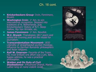 Ch. 16 cont. Knickerbockers Group-  Irvin, Fennimore, Bryant. Washington Irvin-  1 st  Am. to win international recognition. Stepped into traditions of N. Netherlands, pub. Knickerbockers' History of N.Y, Sleep Hallow, Rip Van Wrinkle, etc. James Fennimore-  1 st  Am. Novelist. W.C. Bryant-  Thanatopsis 1817 poem and edited the Evening post set the model for journalism. Transcendentalism Movement-  1830 Liberality of straightjacket puritan theology, influence by German Romantic philosophers and Asian religions.  Ralf W. Emerson-  Favorite of the Trans. His most brilliant wrk effort was a phi, Beta, Kappa address, he was a practical philosopher. Walden and On Duty of Civil Disobedience-  Influenced Ghandi, Martin Luther king on none-violent revolt. 