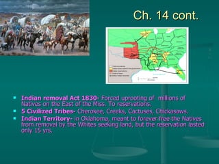 Ch. 14 cont. Indian removal Act 1830-  Forced uprooting of  millions of Natives on the East of the Miss. To reservations. 5 Civilized Tribes-  Cherokee, Creeks, Cactuses, Chickasaws. Indian Territory-  in Oklahoma, meant to forever free the Natives from removal by the Whites seeking land, but the reservation lasted only 15 yrs. 