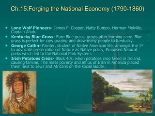 Ch.15:Forging the National Economy (1790-1860) Lone Wolf Pioneers-  James F. Cooper, Natty Bumpo, Herman Melville, Captain Ahab. Kentucky Blue Grass-  Euro Blue grass, grows after burning cane. Blue grass is perfect for cow grazing and drew many people to Kentucky. George Catlin-  Painter, student of Native American life, amongst the 1 st  to advocate preservation of Nature as Native policy, Proposed Natural parks which led to the National Park System. Irish Potatoes Crisis-  Black 40s, when potatoes crop failed in Ireland, causing famine. The mass poverty and influx of Irish in America placed them next to Jews and Africans on the social ladder. 