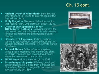 Ch. 15 cont. Ancient Order of Hibernians-  Semi secrete order founded in Ireland to protect against the feigned land lords. Molly Maguire-  Shadowy Irish miners union that rocked Penn. Coal district in 1860s-1870s. Order of Star Spangled Banner 1849/Know-Nothings-  Nativists agitated for rigid restriction on immigrations & naturalization for laws authorizing the deportation of alien paupers. Literature of Exposure-  Fiction, authors posing as escaped nuns describe chocking sins, imagine clustered concealed. (ie, secrete burials of babies) Samuel Slater-  Father of factory system, skilled British mechanic who memorized plans for British machines and escaped to America where he re-invented the machine. Eli Whitney:  Built the cotton gin in 1793 Interchangeable parts-  Whitney developed similar muskets so 1 piece from 1 musket can fit another. The Interchangeable parts was adopted widely by 1850. 