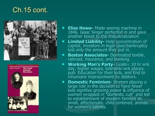 Ch.15 cont. Elias Howe-  Made sewing machine in 1846. Isaac Singer perfected in and gave another boost to the Industrialization Limited Liability-  Help concentration of capital, investors in legal case/bankruptcy lost only the amount they put in. Boston Associates-  Dominated textile, railroad, insurance, and banking. Working Man’s Party-  Goals= 10 hr wrk day, higher wages, tolerable wrk places, pub. Education for their kids, and End to inhumane imprisonment by debtors.  Domestic Feminism-  Women playing a large role in the decision to have fewer kids signifies growing power & influence of women wrapped in “domestic cult” and led to establishment of modern families as small, affectionate, child centered, arenas for women’s talents.  