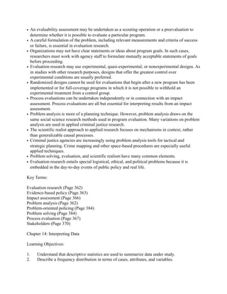 • An evaluability assessment may be undertaken as a scouting operation or a preevaluation to
determine whether it is possible to evaluate a particular program.
• A careful formulation of the problem, including relevant measurements and criteria of success
or failure, is essential in evaluation research.
• Organizations may not have clear statements or ideas about program goals. In such cases,
researchers must work with agency staff to formulate mutually acceptable statements of goals
before proceeding.
• Evaluation research may use experimental, quasi-experimental, or nonexperimental designs. As
in studies with other research purposes, designs that offer the greatest control over
experimental conditions are usually preferred.
• Randomized designs cannot be used for evaluations that begin after a new program has been
implemented or for full-coverage programs in which it is not possible to withhold an
experimental treatment from a control group.
• Process evaluations can be undertaken independently or in connection with an impact
assessment. Process evaluations are all but essential for interpreting results from an impact
assessment.
• Problem analysis is more of a planning technique. However, problem analysis draws on the
same social science research methods used in program evaluation. Many variations on problem
analysis are used in applied criminal justice research.
• The scientific realist approach to applied research focuses on mechanisms in context, rather
than generalizable causal processes.
• Criminal justice agencies are increasingly using problem analysis tools for tactical and
strategic planning. Crime mapping and other space-based procedures are especially useful
applied techniques.
• Problem solving, evaluation, and scientific realism have many common elements.
• Evaluation research entails special logistical, ethical, and political problems because it is
embedded in the day-to-day events of public policy and real life.
Key Terms:
Evaluation research (Page 362)
Evidence-based policy (Page 363)
Impact assessment (Page 366)
Problem analysis (Page 362)
Problem-oriented policing (Page 384)
Problem solving (Page 384)
Process evaluation (Page 367)
Stakeholders (Page 370)
Chapter 14: Interpreting Data
Learning Objectives:
1. Understand that descriptive statistics are used to summarize data under study.
2. Describe a frequency distribution in terms of cases, attributes, and variables.
 