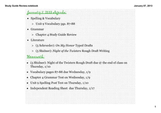 Study Guide Review.notebook                                                                    January 07, 2013

                  January 7, 2013 Agenda:
                  • Spelling & Vocabulary
                     > Unit 9 Vocabulary pgs. 87­88
                  • Grammar
                     > Chapter 4 Study Guide Review 
                  • Literature  
                     > (5 Schroeder): On My Honor Typed Drafts 
                     > (5 Shidner): Night of the Twisters Rough Draft Writing 
                 Homework:
                 • (5 Shidner): Night of the Twisters Rough Draft due @ the end of class on 
                   Thursday, 1/10
                 • Vocabulary pages 87­88 due Wednesday, 1/9
                 • Chapter 4 Grammar Test on Wednesday, 1/9
                 • Unit 9 Spelling Post Test on Thursday, 1/10
                 • Independent Reading Sheet  due Thursday, 1/17




                                                                                                                  1
 