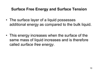Surface Free Energy and Surface Tension
• The surface layer of a liquid possesses
additional energy as compared to the bulk liquid.
• This energy increases when the surface of the
same mass of liquid increases and is therefore
called surface free energy.
10
 