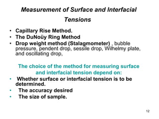 Measurement of Surface and Interfacial
Tensions
• Capillary Rise Method.
• The DuNoüy Ring Method
• Drop weight method (Stalagmometer) , bubble
pressure, pendent drop, sessile drop, Wilhelmy plate,
and oscillating drop,
The choice of the method for measuring surface
and interfacial tension depend on:
• Whether surface or interfacial tension is to be
determined.
• The accuracy desired
• The size of sample.
12
 