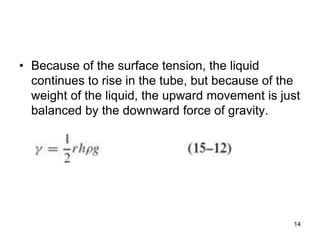 • Because of the surface tension, the liquid
continues to rise in the tube, but because of the
weight of the liquid, the upward movement is just
balanced by the downward force of gravity.
14
 