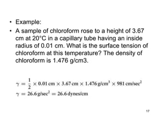 • Example:
• A sample of chloroform rose to a height of 3.67
cm at 20°C in a capillary tube having an inside
radius of 0.01 cm. What is the surface tension of
chloroform at this temperature? The density of
chloroform is 1.476 g/cm3.
17
 