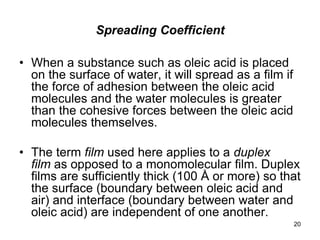 Spreading Coefficient
• When a substance such as oleic acid is placed
on the surface of water, it will spread as a film if
the force of adhesion between the oleic acid
molecules and the water molecules is greater
than the cohesive forces between the oleic acid
molecules themselves.
• The term film used here applies to a duplex
film as opposed to a monomolecular film. Duplex
films are sufficiently thick (100 Å or more) so that
the surface (boundary between oleic acid and
air) and interface (boundary between water and
oleic acid) are independent of one another.
20
 