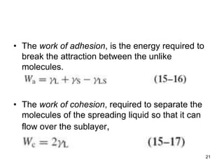 • The work of adhesion, is the energy required to
break the attraction between the unlike
molecules.
• The work of cohesion, required to separate the
molecules of the spreading liquid so that it can
flow over the sublayer,
21
 