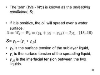 • The term (Wa - Wc) is known as the spreading
coefficient, S;
• if it is positive, the oil will spread over a water
surface.
S= γS – (γL + γLS)
• γS is the surface tension of the sublayer liquid,
• γL is the surface tension of the spreading liquid,
• γLS is the interfacial tension between the two
liquids.
23
 