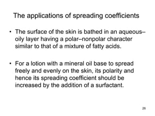 The applications of spreading coefficients
• The surface of the skin is bathed in an aqueous–
oily layer having a polar–nonpolar character
similar to that of a mixture of fatty acids.
• For a lotion with a mineral oil base to spread
freely and evenly on the skin, its polarity and
hence its spreading coefficient should be
increased by the addition of a surfactant.
26
 