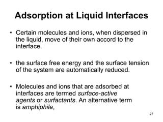 Adsorption at Liquid Interfaces
• Certain molecules and ions, when dispersed in
the liquid, move of their own accord to the
interface.
• the surface free energy and the surface tension
of the system are automatically reduced.
• Molecules and ions that are adsorbed at
interfaces are termed surface-active
agents or surfactants. An alternative term
is amphiphile,
27
 