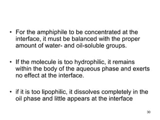• For the amphiphile to be concentrated at the
interface, it must be balanced with the proper
amount of water- and oil-soluble groups.
• If the molecule is too hydrophilic, it remains
within the body of the aqueous phase and exerts
no effect at the interface.
• if it is too lipophilic, it dissolves completely in the
oil phase and little appears at the interface
30
 