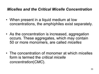 Micelles and the Critical Micelle Concentration
• When present in a liquid medium at low
concentrations, the amphiphiles exist separately.
• As the concentration is increased, aggregation
occurs. These aggregates, which may contain
50 or more monomers, are called micelles
• The concentration of monomer at which micelles
form is termed the critical micelle
concentration(CMC).
33
 