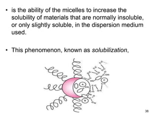 • is the ability of the micelles to increase the
solubility of materials that are normally insoluble,
or only slightly soluble, in the dispersion medium
used.
• This phenomenon, known as solubilization,
38
 