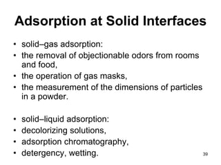 Adsorption at Solid Interfaces
• solid–gas adsorption:
• the removal of objectionable odors from rooms
and food,
• the operation of gas masks,
• the measurement of the dimensions of particles
in a powder.
• solid–liquid adsorption:
• decolorizing solutions,
• adsorption chromatography,
• detergency, wetting. 39
 