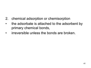 2. chemical adsorption or chemisorption
• the adsorbate is attached to the adsorbent by
primary chemical bonds,
• irreversible unless the bonds are broken.
41
 