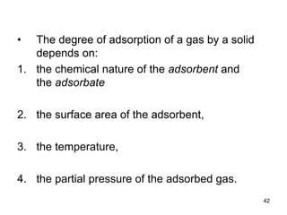 • The degree of adsorption of a gas by a solid
depends on:
1. the chemical nature of the adsorbent and
the adsorbate
2. the surface area of the adsorbent,
3. the temperature,
4. the partial pressure of the adsorbed gas.
42
 