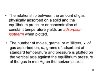 • The relationship between the amount of gas
physically adsorbed on a solid and the
equilibrium pressure or concentration at
constant temperature yields an adsorption
isotherm when plotted.
• The number of moles, grams, or milliliters, x, of
gas adsorbed on, m, grams of adsorbent at
standard temperature and pressure is plotted on
the vertical axis against the equilibrium pressure
of the gas in mm Hg on the horizontal axis,
43
 