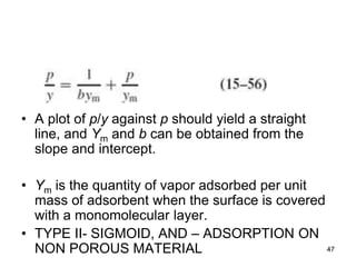 • A plot of p/y against p should yield a straight
line, and Ym and b can be obtained from the
slope and intercept.
• Ym is the quantity of vapor adsorbed per unit
mass of adsorbent when the surface is covered
with a monomolecular layer.
• TYPE II- SIGMOID, AND – ADSORPTION ON
NON POROUS MATERIAL 47
 