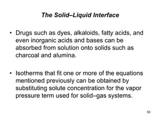 The Solid–Liquid Interface
• Drugs such as dyes, alkaloids, fatty acids, and
even inorganic acids and bases can be
absorbed from solution onto solids such as
charcoal and alumina.
• Isotherms that fit one or more of the equations
mentioned previously can be obtained by
substituting solute concentration for the vapor
pressure term used for solid–gas systems.
50
 