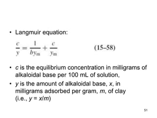 • Langmuir equation:
• c is the equilibrium concentration in milligrams of
alkaloidal base per 100 mL of solution,
• y is the amount of alkaloidal base, x, in
milligrams adsorbed per gram, m, of clay
(i.e., y = x/m)
51
 