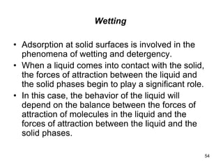 Wetting
• Adsorption at solid surfaces is involved in the
phenomena of wetting and detergency.
• When a liquid comes into contact with the solid,
the forces of attraction between the liquid and
the solid phases begin to play a significant role.
• In this case, the behavior of the liquid will
depend on the balance between the forces of
attraction of molecules in the liquid and the
forces of attraction between the liquid and the
solid phases.
54
 