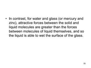 • In contrast, for water and glass (or mercury and
zinc), attractive forces between the solid and
liquid molecules are greater than the forces
between molecules of liquid themselves, and so
the liquid is able to wet the surface of the glass.
55
 