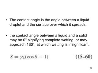 • The contact angle is the angle between a liquid
droplet and the surface over which it spreads.
• the contact angle between a liquid and a solid
may be 0° signifying complete wetting, or may
approach 180°, at which wetting is insignificant.
56
 