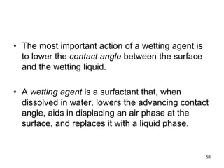 • The most important action of a wetting agent is
to lower the contact angle between the surface
and the wetting liquid.
• A wetting agent is a surfactant that, when
dissolved in water, lowers the advancing contact
angle, aids in displacing an air phase at the
surface, and replaces it with a liquid phase.
58
 