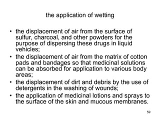 the application of wetting
• the displacement of air from the surface of
sulfur, charcoal, and other powders for the
purpose of dispersing these drugs in liquid
vehicles;
• the displacement of air from the matrix of cotton
pads and bandages so that medicinal solutions
can be absorbed for application to various body
areas;
• the displacement of dirt and debris by the use of
detergents in the washing of wounds;
• the application of medicinal lotions and sprays to
the surface of the skin and mucous membranes.
59
 