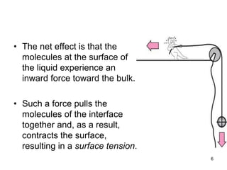 • The net effect is that the
molecules at the surface of
the liquid experience an
inward force toward the bulk.
• Such a force pulls the
molecules of the interface
together and, as a result,
contracts the surface,
resulting in a surface tension.
6
 