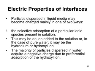 Electric Properties of Interfaces
• Particles dispersed in liquid media may
become charged mainly in one of two ways:
1. the selective adsorption of a particular ionic
species present in solution.
• This may be an ion added to the solution or, in
the case of pure water, it may be the
hydronium or hydroxyl ion.
• The majority of particles dispersed in water
acquire a negative charge due to preferential
adsorption of the hydroxyl ion.
62
 