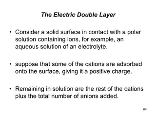 The Electric Double Layer
• Consider a solid surface in contact with a polar
solution containing ions, for example, an
aqueous solution of an electrolyte.
• suppose that some of the cations are adsorbed
onto the surface, giving it a positive charge.
• Remaining in solution are the rest of the cations
plus the total number of anions added.
64
 