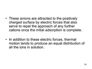 • These anions are attracted to the positively
charged surface by electric forces that also
serve to repel the approach of any further
cations once the initial adsorption is complete.
• In addition to these electric forces, thermal
motion tends to produce an equal distribution of
all the ions in solution.
65
 