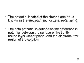 • The potential located at the shear plane bb′ is
known as the electrokinetic, or zeta, potential, ζ.
• The zeta potential is defined as the difference in
potential between the surface of the tightly
bound layer (shear plane) and the electroneutral
region of the solution.
71
 