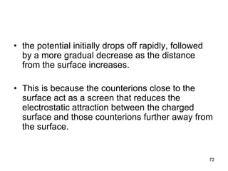 • the potential initially drops off rapidly, followed
by a more gradual decrease as the distance
from the surface increases.
• This is because the counterions close to the
surface act as a screen that reduces the
electrostatic attraction between the charged
surface and those counterions further away from
the surface.
72
 