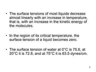 • The surface tensions of most liquids decrease
almost linearly with an increase in temperature,
that is, with an increase in the kinetic energy of
the molecules.
• In the region of its critical temperature, the
surface tension of a liquid becomes zero.
• The surface tension of water at 0°C is 75.6, at
20°C it is 72.8, and at 75°C it is 63.5 dynes/cm.
9
 