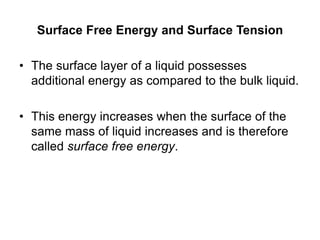 Surface Free Energy and Surface Tension
• The surface layer of a liquid possesses
additional energy as compared to the bulk liquid.
• This energy increases when the surface of the
same mass of liquid increases and is therefore
called surface free energy.
 