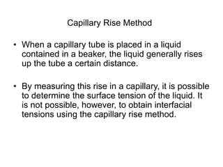Capillary Rise Method
• When a capillary tube is placed in a liquid
contained in a beaker, the liquid generally rises
up the tube a certain distance.
• By measuring this rise in a capillary, it is possible
to determine the surface tension of the liquid. It
is not possible, however, to obtain interfacial
tensions using the capillary rise method.
 