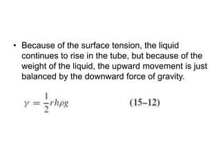 • Because of the surface tension, the liquid
continues to rise in the tube, but because of the
weight of the liquid, the upward movement is just
balanced by the downward force of gravity.
 
